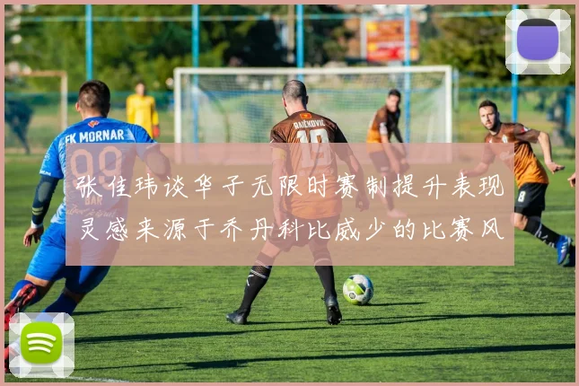 张佳玮谈华子无限时赛制提升表现灵感来源于乔丹科比威少的比赛风格
