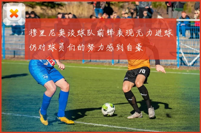 穆里尼奥谈球队前锋表现无力进球仍对球员们的努力感到自豪