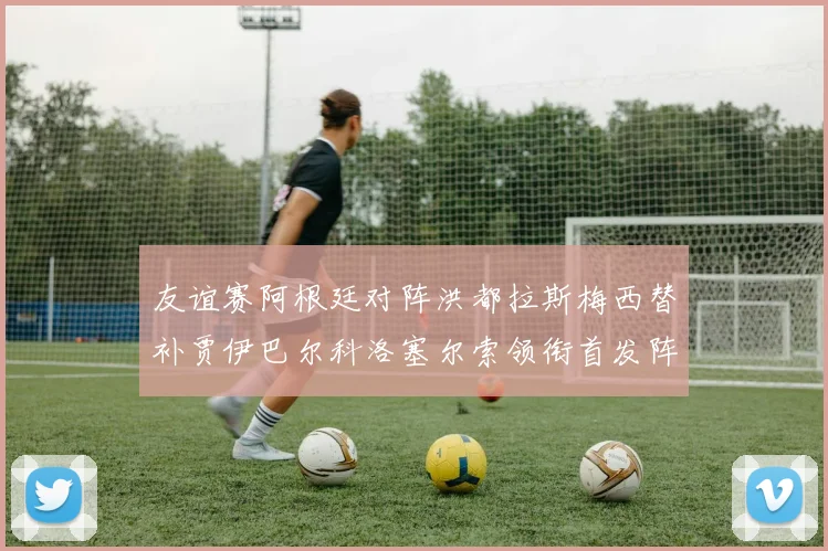 友谊赛阿根廷对阵洪都拉斯梅西替补贾伊巴尔科洛塞尔索领衔首发阵容