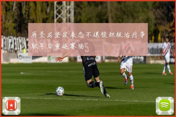 蒋圣龙坚定表态不退役积极治疗争取早日重返赛场