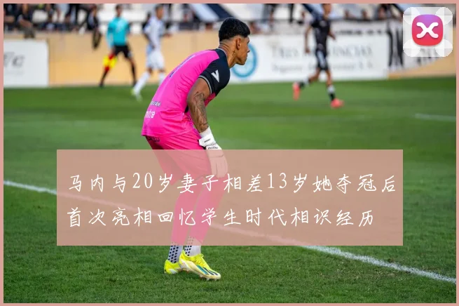 马内与20岁妻子相差13岁她夺冠后首次亮相回忆学生时代相识经历