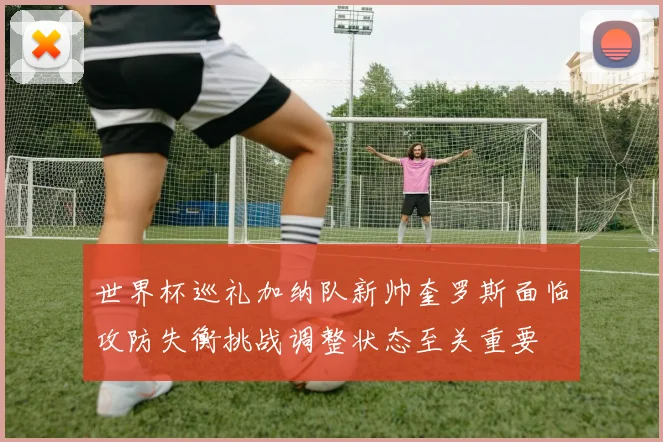 世界杯巡礼加纳队新帅奎罗斯面临攻防失衡挑战调整状态至关重要