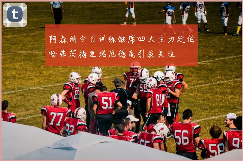 阿森纳今日训练缺席四大主力廷伯哈弗茨梅里诺厄德高引发关注