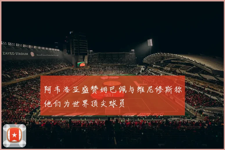 阿韦洛亚盛赞姆巴佩与维尼修斯称他们为世界顶尖球员