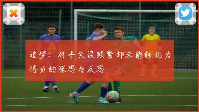 追梦：对手失误频繁却未能转化为得分的深思与反思