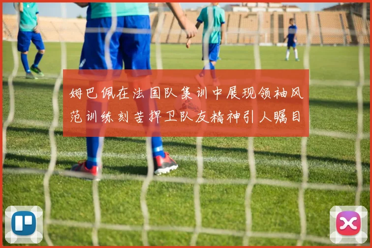 姆巴佩在法国队集训中展现领袖风范训练刻苦捍卫队友精神引人瞩目