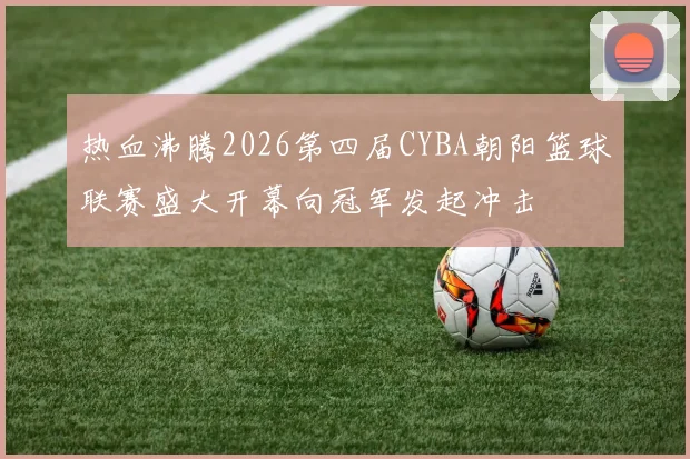 热血沸腾2026第四届CYBA朝阳篮球联赛盛大开幕向冠军发起冲击