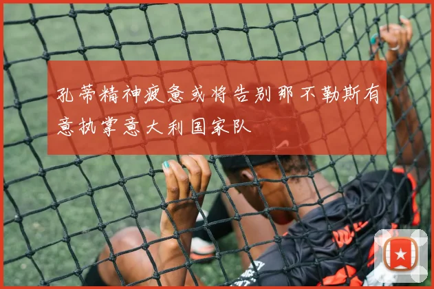 孔蒂精神疲惫或将告别那不勒斯有意执掌意大利国家队