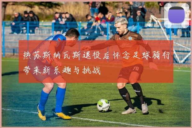 热苏斯纳瓦斯退役后怀念足球骑行带来新乐趣与挑战