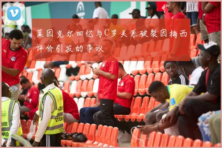 莱因克尔回忆与C罗关系破裂因梅西评价引发的争议