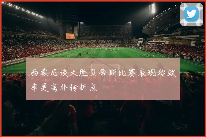 西蒙尼谈大胜贝蒂斯比赛表现称效率更高非转折点