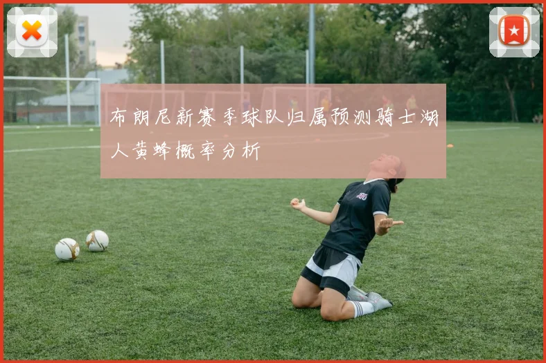 布朗尼新赛季球队归属预测骑士湖人黄蜂概率分析