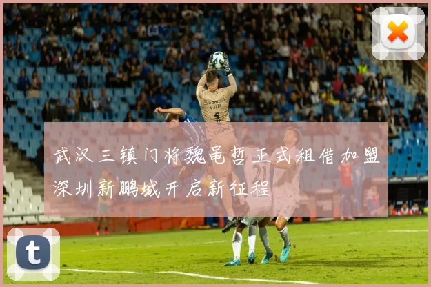 武汉三镇门将魏黾哲正式租借加盟深圳新鹏城开启新征程
