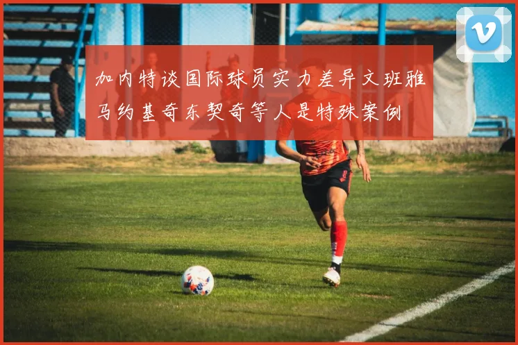 加内特谈国际球员实力差异文班雅马约基奇东契奇等人是特殊案例