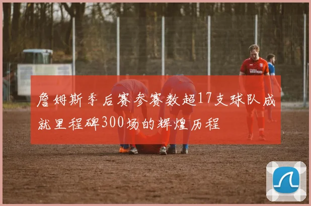 詹姆斯季后赛参赛数超17支球队成就里程碑300场的辉煌历程