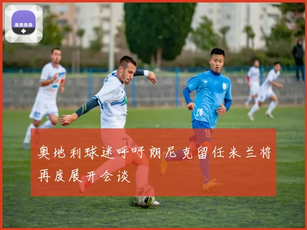 奥地利球迷呼吁朗尼克留任米兰将再度展开会谈