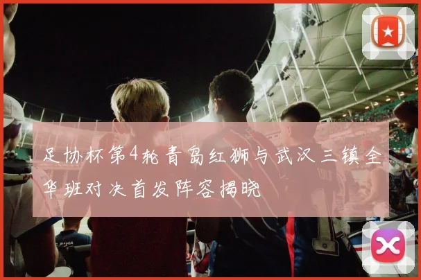 足协杯第4轮青岛红狮与武汉三镇全华班对决首发阵容揭晓