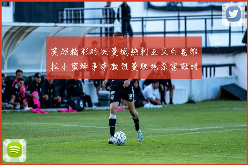 英超精彩对决曼城热刺互交白卷维拉小蜜蜂争夺激烈曼联绝杀富勒姆逆转胜利