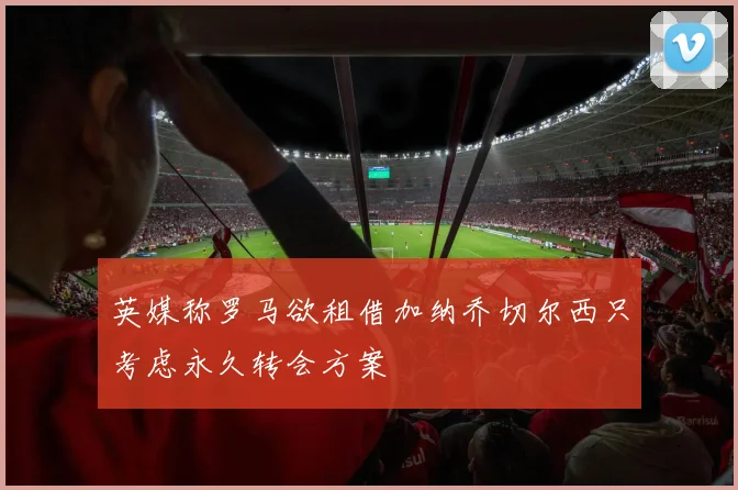 英媒称罗马欲租借加纳乔切尔西只考虑永久转会方案