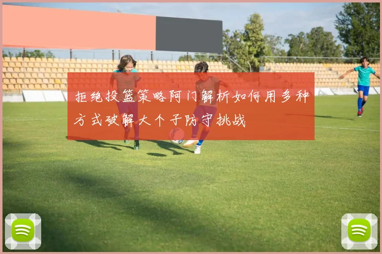 拒绝投篮策略阿门解析如何用多种方式破解大个子防守挑战