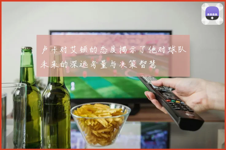 卢卡对艾顿的态度揭示了他对球队未来的深远考量与决策智慧