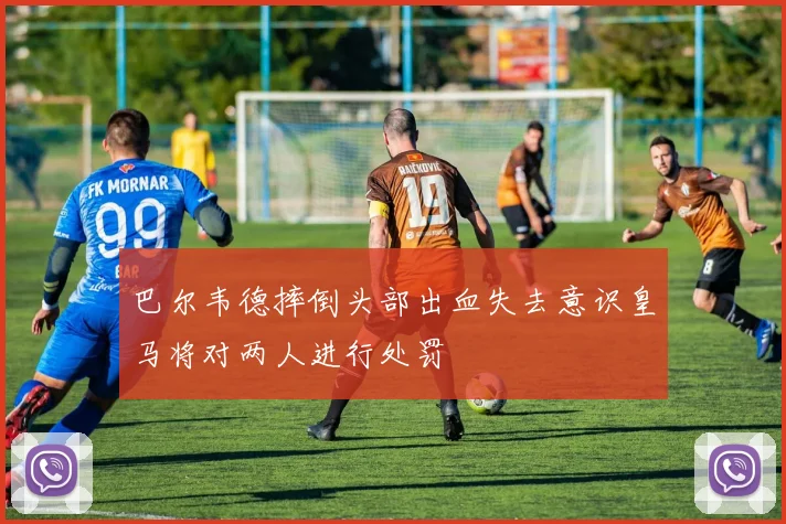 巴尔韦德摔倒头部出血失去意识皇马将对两人进行处罚