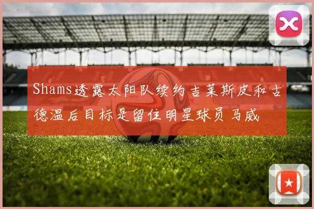 Shams透露太阳队续约吉莱斯皮和古德温后目标是留住明星球员马威