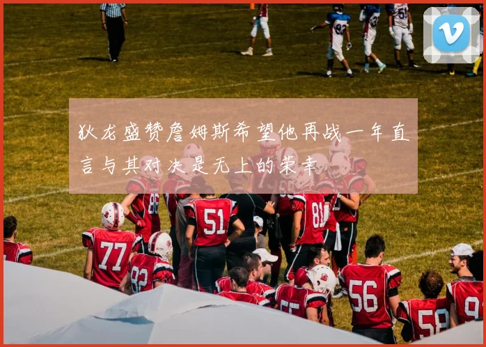 狄龙盛赞詹姆斯希望他再战一年直言与其对决是无上的荣幸