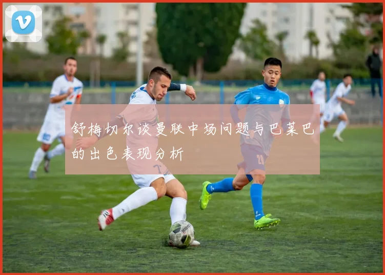舒梅切尔谈曼联中场问题与巴莱巴的出色表现分析