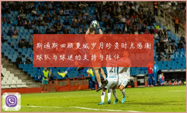 斯通斯回顾曼城岁月珍贵时光感谢球队与球迷的支持与陪伴