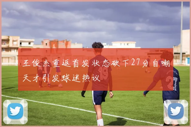 王俊杰重返首发状态砍下27分自嘲天才引发球迷热议