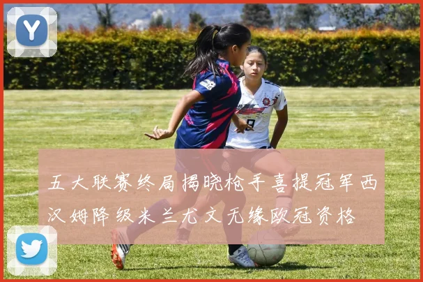 五大联赛终局揭晓枪手喜提冠军西汉姆降级米兰尤文无缘欧冠资格
